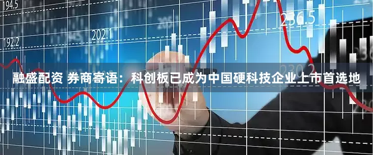 融盛配资 券商寄语：科创板已成为中国硬科技企业上市首选地