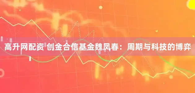 高升网配资 创金合信基金魏凤春：周期与科技的博弈