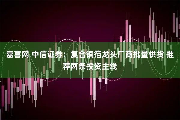 嘉喜网 中信证券：复合铜箔龙头厂商批量供货 推荐两条投资主线