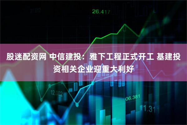 股迷配资网 中信建投：雅下工程正式开工 基建投资相关企业迎重大利好