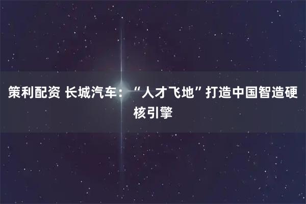 策利配资 长城汽车：“人才飞地”打造中国智造硬核引擎