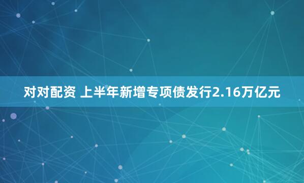 对对配资 上半年新增专项债发行2.16万亿元