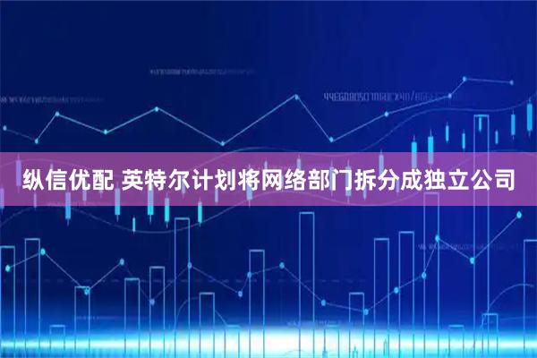 纵信优配 英特尔计划将网络部门拆分成独立公司