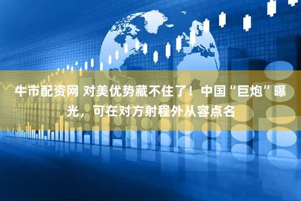 牛市配资网 对美优势藏不住了！中国“巨炮”曝光，可在对方射程外从容点名