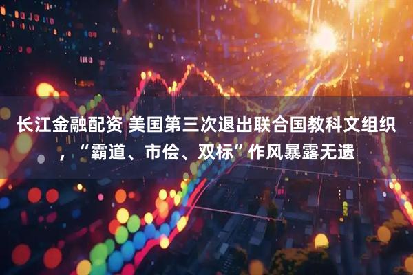 长江金融配资 美国第三次退出联合国教科文组织，“霸道、市侩、双标”作风暴露无遗