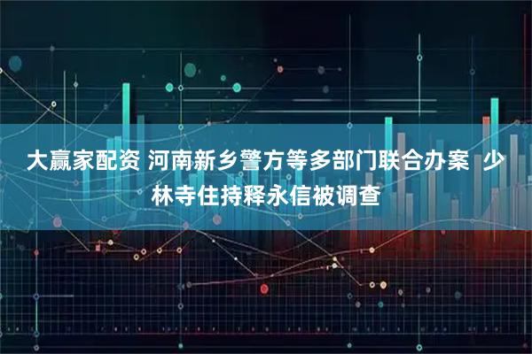 大赢家配资 河南新乡警方等多部门联合办案  少林寺住持释永信被调查