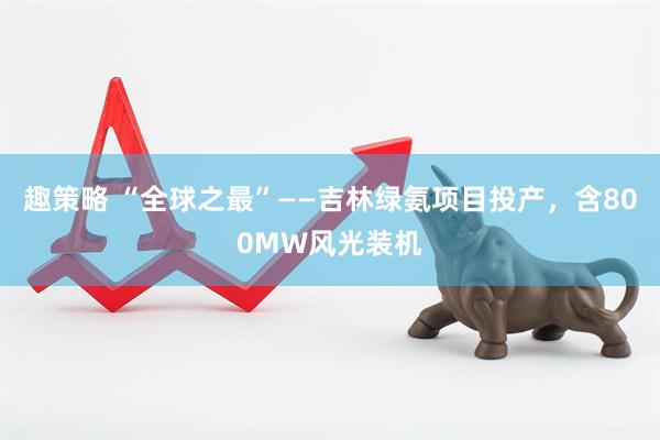 趣策略 “全球之最”——吉林绿氨项目投产，含800MW风光装机