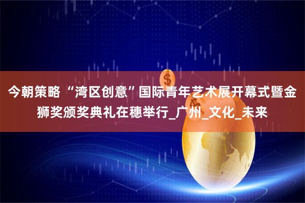 今朝策略 “湾区创意”国际青年艺术展开幕式暨金狮奖颁奖典礼在穗举行_广州_文化_未来