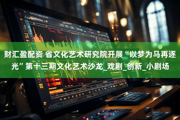 财汇盈配资 省文化艺术研究院开展“以梦为马再逐光”第十三期文化艺术沙龙_戏剧_创新_小剧场