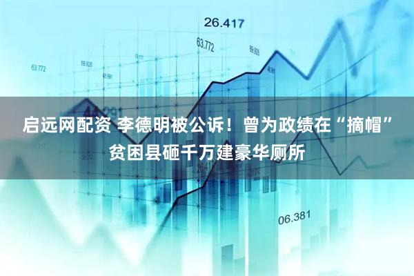 启远网配资 李德明被公诉！曾为政绩在“摘帽”贫困县砸千万建豪华厕所