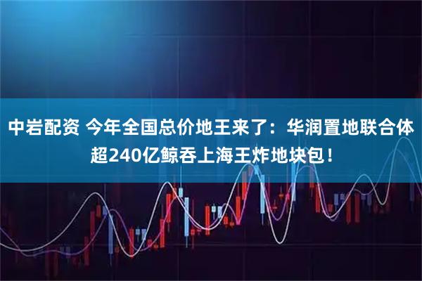 中岩配资 今年全国总价地王来了：华润置地联合体超240亿鲸吞上海王炸地块包！
