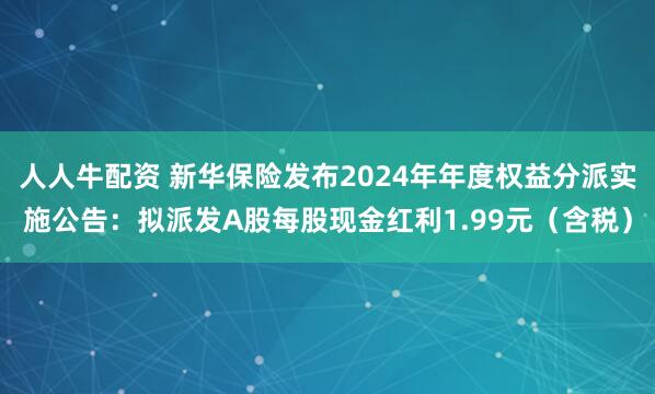 人人牛配资 新华保险发布2024年年度权益分派实施公告：拟派发A股每股现金红利1.99元（含税）