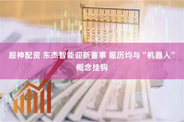 股神配资 东杰智能迎新董事 履历均与“机器人”概念挂钩