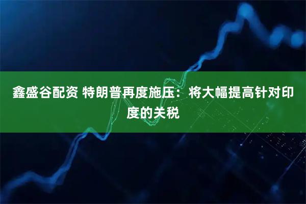 鑫盛谷配资 特朗普再度施压：将大幅提高针对印度的关税