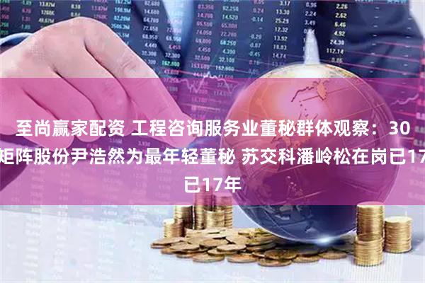 至尚赢家配资 工程咨询服务业董秘群体观察：30岁矩阵股份尹浩然为最年轻董秘 苏交科潘岭松在岗已17年