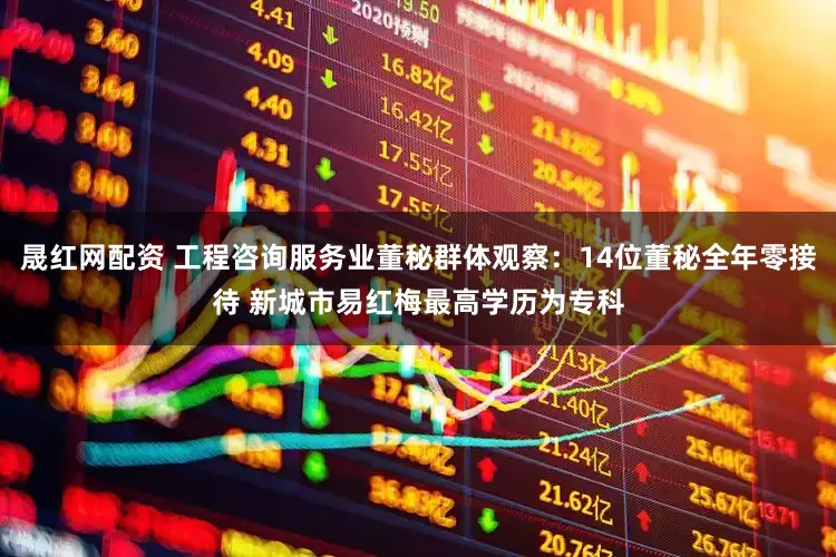 晟红网配资 工程咨询服务业董秘群体观察：14位董秘全年零接待 新城市易红梅最高学历为专科