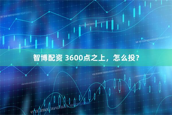 智博配资 3600点之上，怎么投？