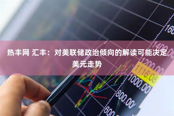 热丰网 汇丰：对美联储政治倾向的解读可能决定美元走势