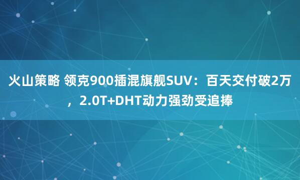 火山策略 领克900插混旗舰SUV：百天交付破2万，2.0T+DHT动力强劲受追捧