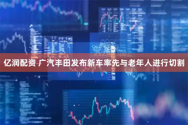 亿润配资 广汽丰田发布新车率先与老年人进行切割