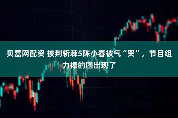 贝嘉网配资 披荆斩棘5陈小春被气“哭”，节目组力捧的团出现了