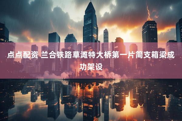 点点配资 兰合铁路草滩特大桥第一片简支箱梁成功架设