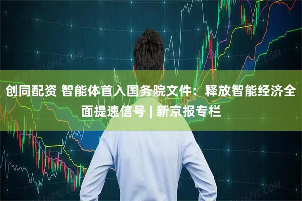 创同配资 智能体首入国务院文件：释放智能经济全面提速信号 | 新京报专栏