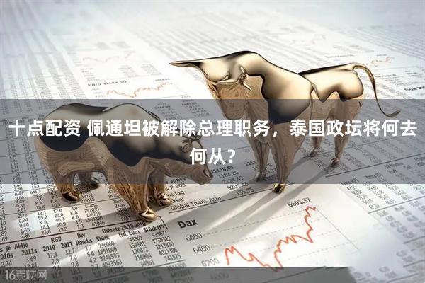 十点配资 佩通坦被解除总理职务，泰国政坛将何去何从？