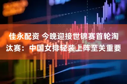 佳永配资 今晚迎接世锦赛首轮淘汰赛：中国女排轻装上阵至关重要