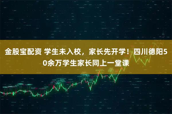 金股宝配资 学生未入校，家长先开学！四川德阳50余万学生家长同上一堂课