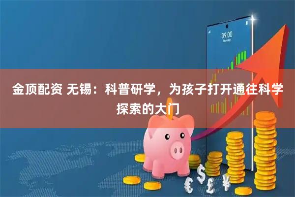 金顶配资 无锡：科普研学，为孩子打开通往科学探索的大门