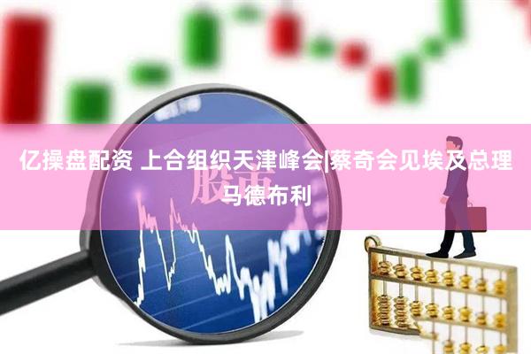 亿操盘配资 上合组织天津峰会|蔡奇会见埃及总理马德布利
