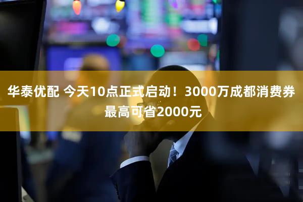 华泰优配 今天10点正式启动！3000万成都消费券 最高可省2000元