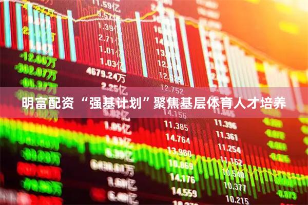 明富配资 “强基计划”聚焦基层体育人才培养