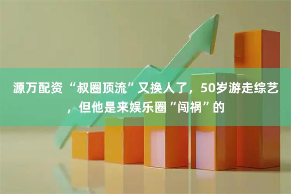 源万配资 “叔圈顶流”又换人了，50岁游走综艺，但他是来娱乐圈“闯祸”的