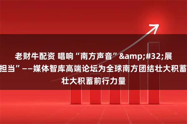老财牛配资 唱响“南方声音” 展现“南方担当”——媒体智库高端论坛为全球南方团结壮大积蓄前行力量