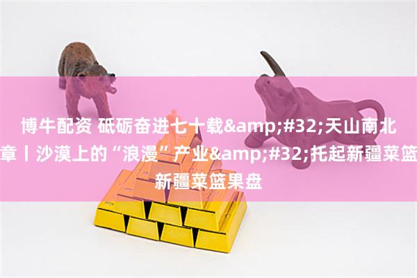 博牛配资 砥砺奋进七十载 天山南北谱华章丨沙漠上的“浪漫”产业 托起新疆菜篮果盘