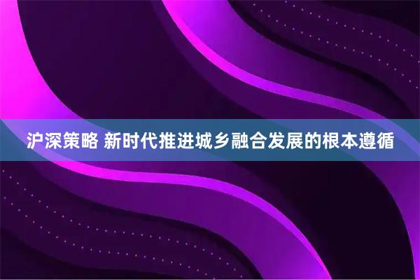沪深策略 新时代推进城乡融合发展的根本遵循
