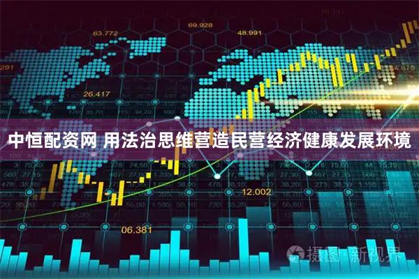 中恒配资网 用法治思维营造民营经济健康发展环境