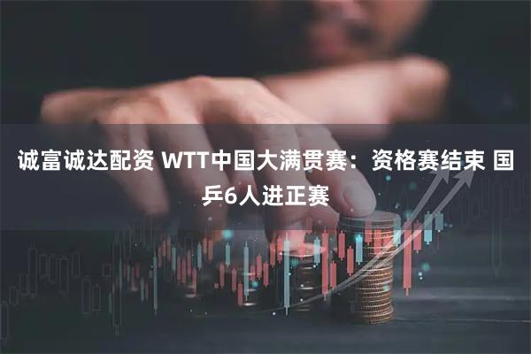 诚富诚达配资 WTT中国大满贯赛：资格赛结束 国乒6人进正赛