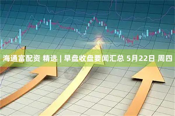 海通富配资 精选 | 早盘收盘要闻汇总 5月22日 周四