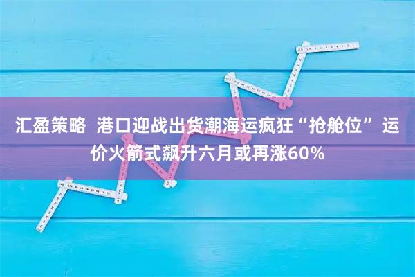 汇盈策略  港口迎战出货潮海运疯狂“抢舱位” 运价火箭式飙升六月或再涨60%