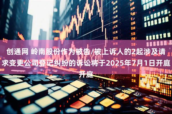 创通网 岭南股份作为被告/被上诉人的2起涉及请求变更公司登记纠纷的诉讼将于2025年7月1日开庭
