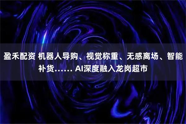 盈禾配资 机器人导购、视觉称重、无感离场、智能补货…… AI深度融入龙岗超市