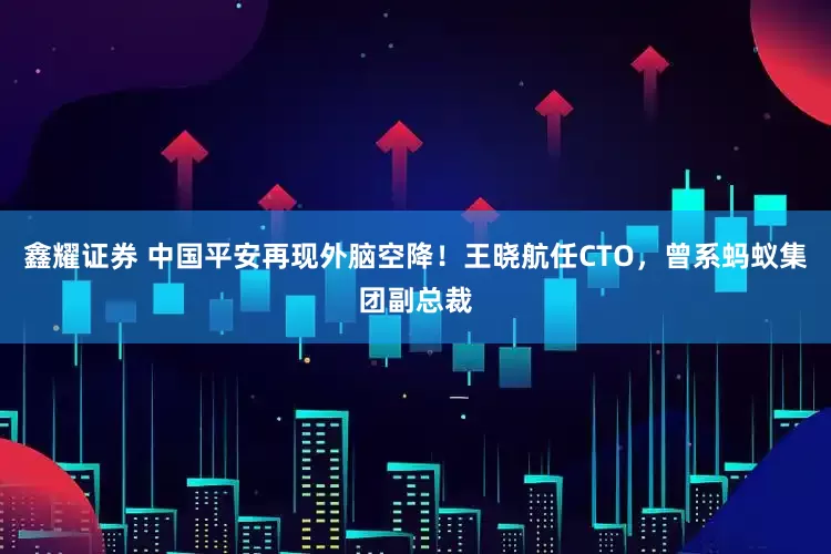 鑫耀证券 中国平安再现外脑空降！王晓航任CTO，曾系蚂蚁集团副总裁