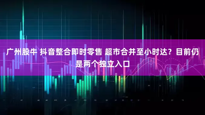 广州股牛 抖音整合即时零售 超市合并至小时达?目前仍是两个独立入口