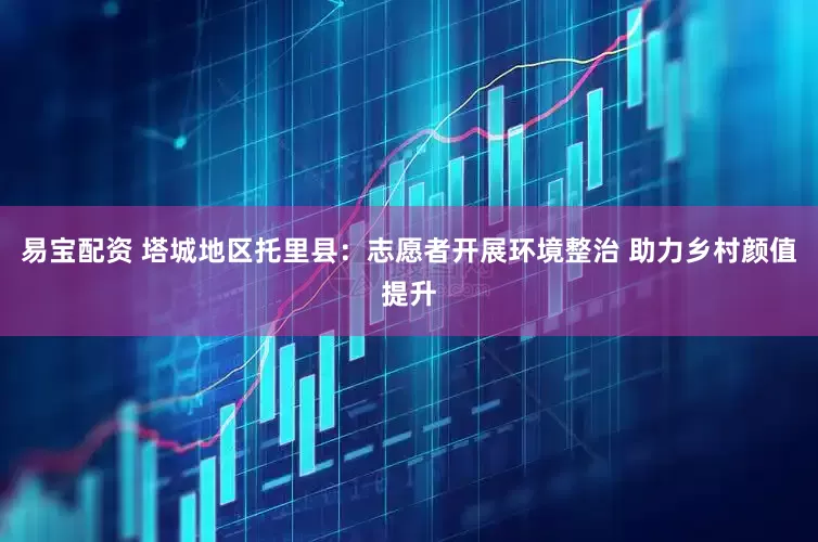 易宝配资 塔城地区托里县：志愿者开展环境整治 助力乡村颜值提升
