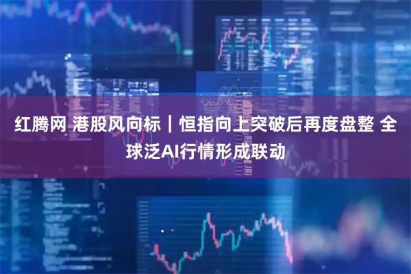 红腾网 港股风向标｜恒指向上突破后再度盘整 全球泛AI行情形成联动