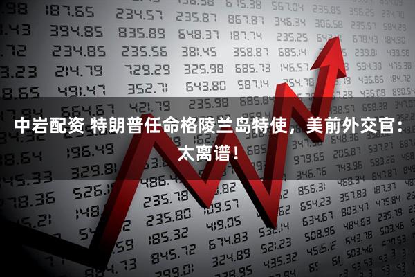中岩配资 特朗普任命格陵兰岛特使，美前外交官：太离谱！