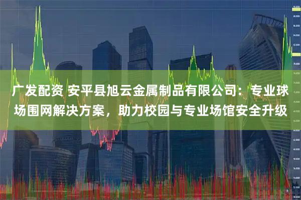 广发配资 安平县旭云金属制品有限公司：专业球场围网解决方案，助力校园与专业场馆安全升级